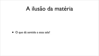 A ilusão da matéria
• O que dá sentido a essa sala?
 