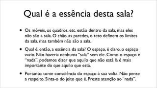 Qual é a essência desta sala?
• Os móveis, os quadros, etc. estão dentro da sala, mas eles
não são a sala. O chão, as paredes, o teto deﬁnem os limites
da sala, mas também não são a sala.
• Qual é, então, a essência da sala? O espaço, é claro, o espaço
vazio. Não haveria nenhuma “sala” sem ele. Como o espaço é
“nada”, podemos dizer que aquilo que não está lá é mais
importante do que aquilo que está.
• Portanto, tome consciência do espaço à sua volta. Não pense
a respeito. Sinta-o do jeito que é. Preste atenção ao “nada”.
 