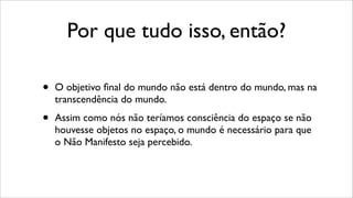 Por que tudo isso, então?
• O objetivo ﬁnal do mundo não está dentro do mundo, mas na
transcendência do mundo.
• Assim como nós não teríamos consciência do espaço se não
houvesse objetos no espaço, o mundo é necessário para que
o Não Manifesto seja percebido.
 