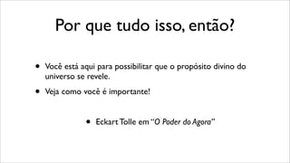 Por que tudo isso, então?
• Você está aqui para possibilitar que o propósito divino do
universo se revele.
• Veja como você é importante!
• Eckart Tolle em “O Poder do Agora”
 
