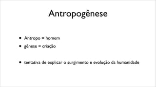 Antropogênese
• Antropo = homem
• gênese = criação
• tentativa de explicar o surgimento e evolução da humanidade
 