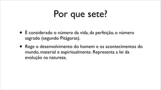 Por que sete?
• É considerado o número da vida, da perfeição, o número
sagrado (segundo Pitágoras).
• Rege o desenvolvimento do homem e os acontecimentos do
mundo, material e espiritualmente. Representa a lei da
evolução na natureza.
 
