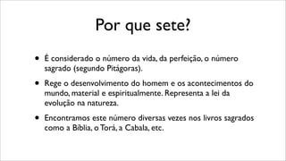 Por que sete?
• É considerado o número da vida, da perfeição, o número
sagrado (segundo Pitágoras).
• Rege o desenvolvimento do homem e os acontecimentos do
mundo, material e espiritualmente. Representa a lei da
evolução na natureza.
• Encontramos este número diversas vezes nos livros sagrados
como a Bíblia, o Torá, a Cabala, etc.
 