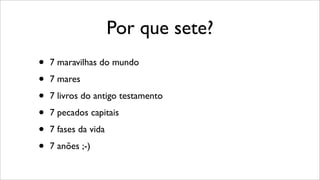 Por que sete?
• 7 maravilhas do mundo
• 7 mares
• 7 livros do antigo testamento
• 7 pecados capitais
• 7 fases da vida
• 7 anões ;-)
 
