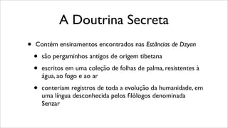 A Doutrina Secreta
• Contém ensinamentos encontrados nas Estâncias de Dzyan
• são pergaminhos antigos de origem tibetana
• escritos em uma coleção de folhas de palma, resistentes à
água, ao fogo e ao ar
• conteriam registros de toda a evolução da humanidade, em
uma língua desconhecida pelos ﬁlólogos denominada
Senzar
 