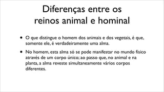 Diferenças entre os
reinos animal e hominal
• O que distingue o homem dos animais e dos vegetais, é que,
somente ele, é verdadeiramente uma alma.
• No homem, esta alma só se pode manifestar no mundo físico
através de um corpo único; ao passo que, no animal e na
planta, a alma reveste simultaneamente vários corpos
diferentes.
 