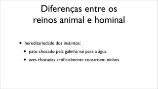 Diferenças entre os
reinos animal e hominal
• hereditariedade dos instintos:
• pato chocado pela galinha vai para a água
• aves chocadas artiﬁcialmente constroem ninhos
 