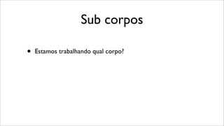 Sub corpos
• Estamos trabalhando qual corpo?
 