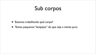 Sub corpos
• Estamos trabalhando qual corpo?
• Temos pequenos “lampejos” do que seja a mente pura
 