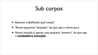 Sub corpos
• Estamos trabalhando qual corpo?
• Temos pequenos “lampejos” do que seja a mente pura
• Nossa intuição é apenas uma pequena “amostra” do que seja
a verdadeira intuição
 