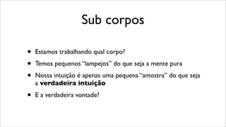Sub corpos
• Estamos trabalhando qual corpo?
• Temos pequenos “lampejos” do que seja a mente pura
• Nossa intuição é apenas uma pequena “amostra” do que seja
a verdadeira intuição
• E a verdadeira vontade?
 