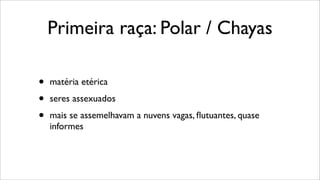 Primeira raça: Polar / Chayas
• matéria etérica
• seres assexuados
• mais se assemelhavam a nuvens vagas, ﬂutuantes, quase
informes
 