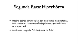 Segunda Raça: Hiperbórea
• matéria etérea, partindo para ser mais densa, mais material,
com um corpo com consistência gelatinosa (semelhante a
uma água-viva)
• continente ocupado: Plaksha (norte da Ásia)
 