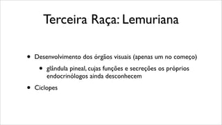 Terceira Raça: Lemuriana
• Desenvolvimento dos órgãos visuais (apenas um no começo)
• glândula pineal, cujas funções e secreções os próprios
endocrinólogos ainda desconhecem
• Ciclopes
 