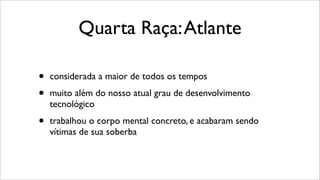 Quarta Raça:Atlante
• considerada a maior de todos os tempos
• muito além do nosso atual grau de desenvolvimento
tecnológico
• trabalhou o corpo mental concreto, e acabaram sendo
vítimas de sua soberba
 