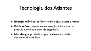 Tecnologia dos Atlantes
• Energia elétrica: as fontes eram a água, plantas e metais
• Ediﬁcações: mestres em construção, tinham enorme
precisão e conhecimentos de engenharia
• Metalurgia: produziam tipos de elementos ainda
desconhecidos até hoje
 