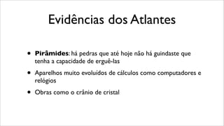 Evidências dos Atlantes
• Pirâmides: há pedras que até hoje não há guindaste que
tenha a capacidade de erguê-las
• Aparelhos muito evoluídos de cálculos como computadores e
relógios
• Obras como o crânio de cristal
 
