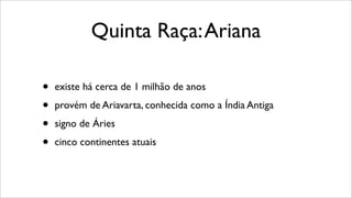 Quinta Raça:Ariana
• existe há cerca de 1 milhão de anos
• provém de Ariavarta, conhecida como a Índia Antiga
• signo de Áries
• cinco continentes atuais
 