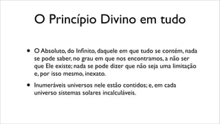O Princípio Divino em tudo
• O Absoluto, do Inﬁnito, daquele em que tudo se contém, nada
se pode saber, no grau em que nos encontramos, a não ser
que Ele existe; nada se pode dizer que não seja uma limitação
e, por isso mesmo, inexato.
• Inumeráveis universos nele estão contidos; e, em cada
universo sistemas solares incalculáveis.
 