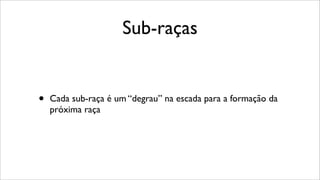Sub-raças
• Cada sub-raça é um “degrau” na escada para a formação da
próxima raça
 