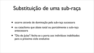 Substituição de uma sub-raça
• ocorre através de dominação pela sub-raça sucessora
• ou cataclisma que abate total ou parcialmente a sub-raça
antecessora
• "Dia do Juízo": fecha-se a porta aos indivíduos inabilitados
para o próximo ciclo evolutivo
 