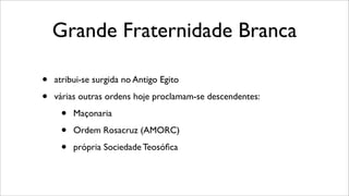 Grande Fraternidade Branca
• atribui-se surgida no Antigo Egito
• várias outras ordens hoje proclamam-se descendentes:
• Maçonaria
• Ordem Rosacruz (AMORC)
• própria Sociedade Teosóﬁca
 