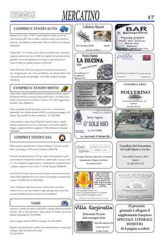 MERCATINO                                                                                    17




                                                                                  Via Cervantes 88/90                 Napoli
                                                                                             Tel. 081.5510671




                                                                                                                                          CENTRO CARNI


                                                                                                                                        POLVERINO
                                                                                                                                         VIA MARANO PIANURA, 234
                                                                                                                                                NAPOLI
                                                                                                                                             TEL. 081.5872392




                                                                                                                                       C.so Duca d’
                                                                                                                                                  Aosta 73

                                                                                                                                         (Pianura) Napoli




                                                                                  Con ampi Saloni per Sponsali e Cerimonie


                                                                                             Tel. 0825.69.10.29                              Tel. 081.587.13.76


                                                                                                           s tep, e volu t ion
                                                                                                          pump, corpo libe-
                                                                                                          ro, body-builing ,
                                                                                                         e volu t ion combat,

                                                                                                        jump, balli di gruppo,
                                                                                                         salsa cubana, te am
                                                                                                               walking
Vendo via Solimena appartamento centro Vomero ottimo stato buone
rifiniture 95 mq 3 vani cucina abitabile 2 bagni ripostiglio balconi piano alto   Via Quagliariello, 31

luminoso. € 690.000 Chiamare Ornella ore serali 3356088161
                                                                                      PRIMA LEZIONE GRATUITA!!!


                            VARIE
                                                                                                                                             Al presente
                                                                                  Villa Reginella                                      giornale è allegato il
                                                                                          Ristorante Pizzeria                         supplemento freepress
                                                                                                                                      SPECIALE LITORALE
                                                                                                        Viale della resistenza, 135
                                                                                                                                            DOMITIO
                                                                                                                                        di 8 pagine a colori
                                                                                                          Tel. 081. 7131267
 