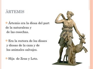 ÀRTEMIS

 Ártemis era la diosa del parto,
de la naturaleza y
de las cosechas.

 Era la rectora de los dioses
y diosas de la caza y de
los animales salvajes.

   Hija de Zeus y Leto.
 