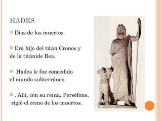 HADES
   Dios de los muertos.

 Era hijo del titán Cronos y
de la titánide Rea.

  Hades le fue concedido
el mundo subterráneo.

 . Allí, con su reina, Perséfone,
rigió el reino de los muertos. 
 