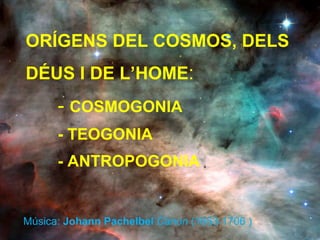 ORÍGENS DEL COSMOS, DELS DÉUS I DE L’HOME :  -  COSMOGONIA - TEOGONIA - ANTROPOGONIA Música:  Johann Pachelbel   Canon  (1653-1706 ) 