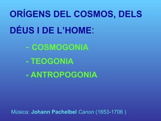 ORÍGENS DEL COSMOS, DELS DÉUS I DE L’HOME :  -  COSMOGONIA - TEOGONIA - ANTROPOGONIA Música:  Johann Pachelbel   Canon  (1653-1706 ) 