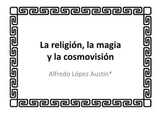 La religión, la magia
y la cosmovisión
Alfredo López Austin*
 