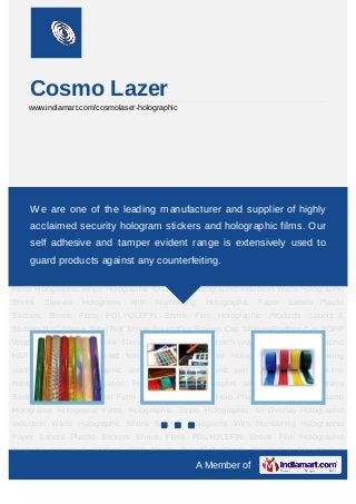 Cosmo Lazer
     www.indiamart.com/cosmolaser-holographic




Holographic Products Labels & Stickers PVC Shrink Tube/Roll Shrink Pouch/Cut
Sleeves Cap Sleeves/Preformleading manufacturer and supplier of highly
    We are one of the Cap BOPP Wrap on Labels PVC Shrink Sleeves Shrink
film,roll,Stretch wrap film pouch Holographic HSF Labels Pre-transferred hologram PVC for
     acclaimed security hologram stickers and holographic films. Our
blister   Holographic   induction      sealing   wad/Lidding   foil    Holographic    shrink
     self adhesive and tamper evident range is extensively used to
sleeve Holographic self adhesive labels On-line holographic strip application Pre-
transferred products against any counterfeiting. Stickers
     guard holographic aluminium foil Holograms                         Holograms    In Roll
Form Hologram Products Holo Pharma Products Hot Stamp Holograms Holograms
Films Holographic Strips Holographic ID Overlay Holographic Induction Wads Holographic
Shrink    Sleeves   Holograms   With     Numbering   Holographic      Paper   Labels Plastic
Stickers Shrink Films POLYOLEFIN Shrink Film Holographic Products Labels &
Stickers PVC Shrink Tube/Roll Shrink Pouch/Cut Sleeves Cap Sleeves/Preform Cap BOPP
Wrap on Labels PVC Shrink Sleeves Shrink film,roll,Stretch wrap film pouch Holographic
HSF Labels Pre-transferred hologram PVC for blister Holographic induction sealing
wad/Lidding foil Holographic shrink sleeve Holographic self adhesive labels On-line
holographic strip application Pre-transferred holographic aluminium foil Holograms
Stickers Holograms In Roll Form Hologram Products Holo Pharma Products Hot Stamp
Holograms Holograms Films Holographic Strips Holographic ID Overlay Holographic
Induction Wads Holographic Shrink Sleeves Holograms With Numbering Holographic
Paper Labels Plastic Stickers Shrink Films POLYOLEFIN Shrink Film Holographic
Products Labels & Stickers PVC Shrink Tube/Roll Shrink Pouch/Cut Sleeves Cap
                                                   A Member of
 
