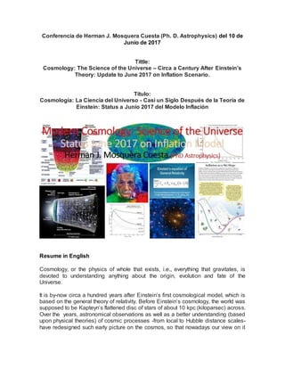 Conferencia de Herman J. Mosquera Cuesta (Ph. D. Astrophysics) del 10 de
Junio de 2017
Tittle:
Cosmology: The Science of the Universe – Circa a Century After Einstein’s
Theory: Update to June 2017 on Inflation Scenario.
Título:
Cosmología: La Ciencia del Universo - Casi un Siglo Después de la Teoría de
Einstein: Status a Junio 2017 del Modelo Inflación
Resume in English
Cosmology, or the physics of whole that exists, i.e., everything that gravitates, is
devoted to understanding anything about the origin, evolution and fate of the
Universe.
It is by-now circa a hundred years after Einstein’s first cosmological model, which is
based on the general theory of relativity. Before Einstein’s cosmology, the world was
supposed to be Kapteyn’s flattened disc of stars of about 10 kpc (kiloparsec) across.
Over the years, astronomical observations as well as a better understanding (based
upon physical theories) of cosmic processes -from local to Hubble distance scales-
have redesigned such early picture on the cosmos, so that nowadays our view on it
 