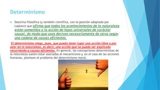 Determinismo
 Doctrina filosófica (y también científica, con la posición adoptada por
Laplace) que afirma que todos los acontecimientos de la naturaleza
están sometidos a la acción de leyes universales de carácter
causal, de modo que unos derivan necesariamente de otros según
una cadena de causas eficientes.
El determinismo niega, pues, que pueda tener lugar una acción libre o por
azar en la naturaleza, es decir, una acción que no pueda ser explicada
recurriendo a causas eficientes. En general, las concepciones deterministas de
la naturaleza suelen estar asociadas al mecanicismo y, en el caso de las acciones
humanas, plantean el problema del determinismo moral.
 