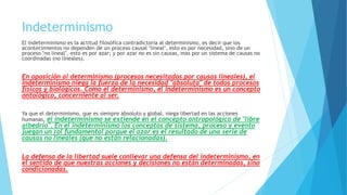 Indeterminismo
El indeterminismo es la actitud filosófica contradictoria al determinismo, es decir que los
acontecimientos no dependen de un proceso causal "lineal", esto es por necesidad, sino de un
proceso "no lineal", esto es por azar; y por azar no es sin causas, mas por un sistema de causas no
coordinadas (no lineales).
En oposición al determinismo (procesos necesitados por causas lineales), el
indeterminismo niega la fuerza de la necesidad "absoluta" de todos procesos
físicos y biológicos. Como el determinismo, el indeterminismo es un concepto
ontológico, concerniente al ser.
Ya que el determinismo, que es siempre absoluto y global, niega libertad en las acciones
humanas, el indeterminismo se extiende en el concepto antropológico de "libre
albedrío". En el indeterminismo los conceptos de sistema, proceso y evento
juegan un rol fundamental porque el azar es el resultado de una serie de
causas no lineales (que no están relacionadas).
La defensa de la libertad suele conllevar una defensa del indeterminismo, en
el sentido de que nuestras acciones y decisiones no están determinadas, sino
condicionadas.
 