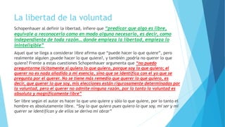 La libertad de la voluntad
Schopenhauer al definir la libertad, infiere que “predicar que algo es libre,
equivale a reconocerlo como en modo alguno necesario, es decir, como
independiente de toda razón… donde empieza la libertad, empieza lo
ininteligible”
Aquel que se llega a considerar libre afirma que “puede hacer lo que quiere”, pero
realmente alguien ¿puede hacer lo que quiere?, y también ¿podría no querer lo que
quiere? Frente a estas cuestiones Schopenhauer argumenta que “no puedo
preguntarme lícitamente si quiero lo que quiero, porque soy lo que quiero; el
querer no es nada añadido a mi esencia, sino que se identifica con el yo que se
pregunta por el querer. No se tiene más remedio que querer lo que quiero, es
decir, que querer lo que soy, mis elecciones están rigurosamente determinadas por
la voluntad, pero el querer no admite ninguna razón, por lo tanto la voluntad es
absoluta y magníficamente libre”
Ser libre según el autor es hacer lo que uno quiere y sólo lo que quiere, por lo tanto el
hombre es absolutamente libre. “Soy lo que quiero pues quiero lo que soy, mi ser y mi
querer se identifican y de ellos se deriva mi obrar”
 