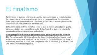 El finalismo
Término con el que nos referimos a aquellas concepciones de la realidad según
las cuales ésta se encuentra orientada hacia la consecución de determinados
fines, por lo que se entiende que tales fines actúan como causas explicativas de
la constitución y del desarrollo de la realidad.
El finalismo es la doctrina filosófica según la cual el mundo y los objetos que lo
componen deben ser entendidos a partir de los fines. O lo que es lo mismo: la
causa del mundo se encuentra en su finalidad.
Georg Hegel basó toda su fenomenología del espíritu en la idea de
fin. Para el pensador idealista, el mundo, junto con todos los hechos que en él
se producen, sólo tiene una justificación posible: el fin de la historia, el fin de la
humanidad, el fin de la razón, que comprende todo lo sucedido, y lo justifica con
una infinita mirada retrospectiva.
 