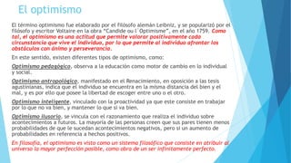 El optimismo
El término optimismo fue elaborado por el filósofo alemán Leibniz, y se popularizó por el
filósofo y escritor Voltaire en la obra “Candide ou l`Optimisme”, en el año 1759. Como
tal, el optimismo es una actitud que permite valorar positivamente cada
circunstancia que vive el individuo, por lo que permite al individuo afrontar los
obstáculos con ánimo y perseverancia.
En este sentido, existen diferentes tipos de optimismo, como:
Optimismo pedagógico, observa a la educación como motor de cambio en lo individual
y social.
Optimismo antropológico, manifestado en el Renacimiento, en oposición a las tesis
agustinianas, indica que el individuo se encuentra en la misma distancia del bien y el
mal, y es por ello que posee la libertad de escoger entre uno o el otro.
Optimismo inteligente, vinculado con la proactividad ya que este consiste en trabajar
por lo que no va bien, y mantener lo que si va bien.
Optimismo ilusorio, se vincula con el razonamiento que realiza el individuo sobre
acontecimientos a futuros. La mayoría de las personas creen que sus pares tienen menos
probabilidades de que le sucedan acontecimientos negativos, pero si un aumento de
probabilidades en referencia a hechos positivos.
En filosofía, el optimismo es visto como un sistema filosófico que consiste en atribuir al
universo la mayor perfección posible, como obra de un ser infinitamente perfecto.
 