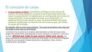 El concepto de causa
 Lo que produce un efecto. Aristóteles distingue cuatro clases de
causas: la causa material: la materia de la que está hecha una
cosa; la causa formal: el modelo que se corresponde con a cosa; la
causa eficiente: lo que produce la cosa, y la causa final, el
objetivo hacia el que tiende la cosa. Se habla también de causa
primera: aquella que no necesita de otra causa y que, por tanto,
es causa de sí misma.
En teología, Dios es esta causa primera. "La causa se presenta como algo que
da origen a otra cosa o a otro hecho.
Aristóteles fue el primero en analizar detenidamente la idea de causa como
origen del mundo físico; distinguiendo la causa eficiente, la material, la formal y
la final. Afirmó que todo lo que ocurre tiene una causa. No
debe confundirse el concepto de causa con el de culpa, en el cual está integrada
la idea de una actuación humana voluntaria y consciente, ética, moral o
jurídicamente reprobable.
 