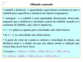 Olhando o passado redshift e distância    quantidades equivalentes (costuma-se usar o redshift para especificar a distância de objetos longínquos).  vantagem    o redshift é uma quantidade diretamente observada, enquanto que a distância é calculada a partir do redshift, usando-se a constante de Hubble, cujo valor é impreciso.  z = v/c aplica-se apenas para velocidades não relativísticas. Se z > 1, as velocidades são relativísticas. A partir do valor de z pode-se estimar a velocidade do objeto, sua distância atual e o tempo em que um objeto emitiu a radiação que vemos hoje ( look-back time ).  Exemplos:  z = 0,50 (v/c = 0,385; r = 4785 x 10 6  a.l.; t = 3961 x 10 6  a.) z = 1,00 (v/c = 0,600; r = 7638 x 10 6  a.l.; t = 5619 x 10 6  a.) Ruth Bruno IF/UFF 
