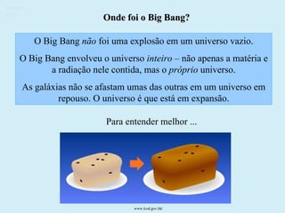 Onde foi o Big Bang? O Big Bang  não  foi uma explosão em um universo vazio. O Big Bang envolveu o universo  inteiro –  não apenas a matéria e a radiação nele contida, mas o  próprio  universo. As galáxias não se afastam umas das outras em um universo em repouso. O universo é que está em expansão. Para entender melhor ... Ruth Bruno IF/UFF www.lcsd.gov.hk/   