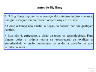 Antes do Big Bang  O Big Bang representa o começo do universo inteiro – massa, energia, espaço e tempo tiveram origem naquele instante.  Como o tempo não existia, a noção do “antes” não faz qualquer sentido. Esta não é, entretanto, a visão de todos os cosmologistas. Para alguns deles a própria teoria se encarregará de explicar a singularidade e então poderemos responder a questão do que aconteceu antes . Ruth Bruno IF/UFF 