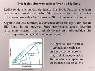 Evidências observacionais a favor do Big Bang Radiação de microondas de fundo: Em 1964, Penzias e Wilson, estudando a emissão de ondas rádio, provenientes da Via Láctea, detectaram uma radiação cósmica de 3K, extremamente isotrópica. Segundo estudos teóricos, a existência dessa radiação, um eco do Big Bang, já era prevista. Suas propriedades atuais deveriam resgatar as características originais do universo primordial, muito denso e quente (radiação de um corpo negro). A figura ao lado mostra a variação esperada nas curvas de corpo negro, em função do tempo, devido à diminuição na temperatura da radiação (lei de Wien) Ruth Bruno IF/UFF physics.uoregon.edu  