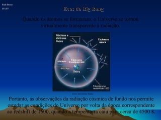 Portanto, as observações da radiação cósmica de fundo nos permite estudar as condições do Universo por volta da época correspondente ao redshift de 1500, quando a temperatura caiu para cerca de 4500 K Ecos do Big Bang Quando os átomos se formaram, o Universo se tornou virtualmente transparente à radiação. Ruth Bruno IF/UFF Livro Astronomy Today 