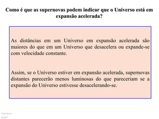 Como é que as supernovas podem indicar que o Universo está em expansão acelerada? As distâncias em um Universo em expansão acelerada são maiores do que em um Universo que desacelera ou expande-se com velocidade constante.  Assim, se o Universo estiver em expansão acelerada, supernovas distantes parecerão menos luminosas do que pareceriam se a expansão do Universo estivesse desacelerando-se.  Ruth Bruno IF/UFF 