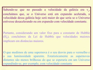 Sabendo-se que no passado a velocidade da galáxia era v e , concluímos que, se o Universo está em expansão acelerada, a velocidade dessa galáxia hoje será maior do que seria se o Universo estivesse desacelerando ou em expansão com velocidade constante.  Portanto, considerando um valor fixo para a constante de Hubble (H 0 ), concluímos da Lei de Hubble que velocidades maiores implicam em distâncias maiores.  O que medimos de uma supernova é o seu desvio para o vermelho e a sua luminosidade aparente .  Estatisticamente as supernovas distantes são menos brilhosas do que se esperaria em um Universo expandindo-se, por exemplo, com velocidade constante   Ruth Bruno IF/UFF 