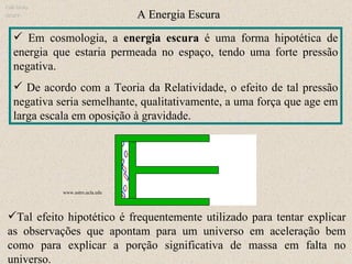 Em cosmologia, a  energia escura  é uma forma hipotética de energia que estaria permeada no espaço, tendo uma forte pressão negativa.  De acordo com a Teoria da Relatividade, o efeito de tal pressão negativa seria semelhante, qualitativamente, a uma força que age em larga escala em oposição à gravidade.  A Energia Escura Ruth Bruno IF/UFF Tal efeito hipotético é frequentemente utilizado para tentar explicar as observações que apontam para um universo em aceleração bem como para explicar a porção significativa de massa em falta no universo. www.astro.ucla.edu  