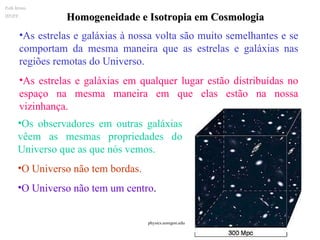 Homogeneidade e Isotropia em Cosmologia As estrelas e galáxias à nossa volta são muito semelhantes e se comportam da mesma maneira que as estrelas e galáxias nas regiões remotas do Universo. As estrelas e galáxias em qualquer lugar estão distribuídas no espaço na mesma maneira em que elas estão na nossa vizinhança. Os observadores em outras galáxias vêem as mesmas propriedades do Universo que as que nós vemos.  O Universo não tem bordas. O Universo não tem um centro . Ruth Bruno IF/UFF. physics.uoregon.edu  