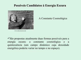 São propostas atualmente duas formas possíveis para a energia escura: a constante cosmológica e a quintessência (um campo dinâmico cuja densidade energética poderia variar no tempo e no espaço ). Possíveis Candidatos à Energia Escura www.math.princeton.edu   A Constante Cosmológica 